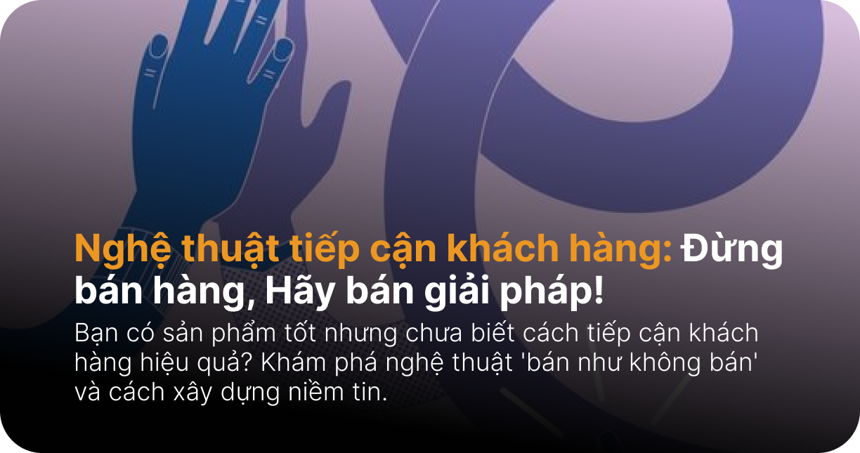 Nghệ thuật tiếp cận khách hàng: Đừng bán hàng, Hãy bán giải pháp!