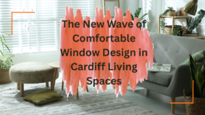 The New Wave of Comfortable Window Design in Cardiff Living Spaces
