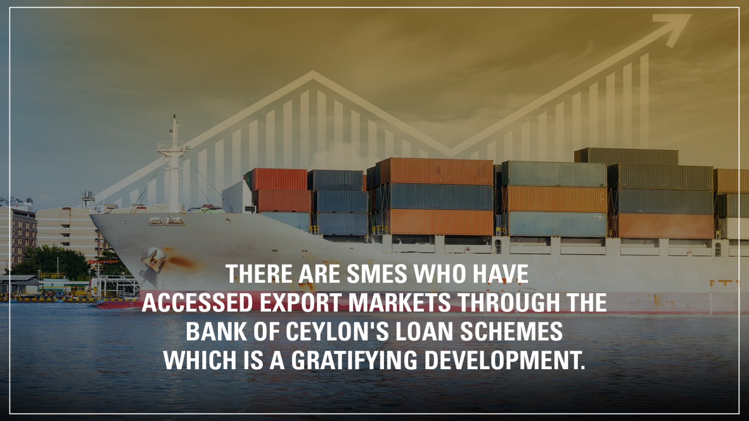 THERE ARE SMES WHO HAVE ACCESSED EXPORT MARKETS THROUGH THE BANK OF CEYLON'S LOAN SCHEMES WHICH IS A GRATIFYING DEVELOPMENT.