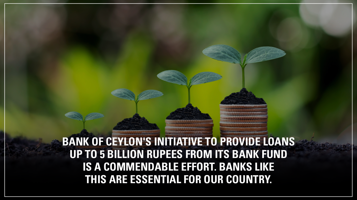 BANK OF CEYLON'S INITIATIVE TO PROVIDE LOANS UP TO 5 BILLION RUPEES FROM ITS BANK FUND IS A COMMENDABLE EFFORT. BANKS LIKE THIS ARE ESSENTIAL FOR OUR COUNTRY. 