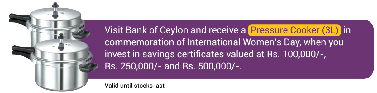 Visit Bank of Ceylon and receive a Pressure Cooker (3L) in commemoration of International Women's Day, when you invest in savings certificates valued at Rs. 100,000/-, Rs. 250,000/- and Rs. 500,000/-.  Valid until stocks last